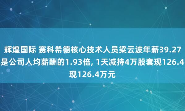 辉煌国际 赛科希德核心技术人员梁云波年薪39.27万元是公司人均薪酬的1.93倍, 1天减持4万股套现126.4万元