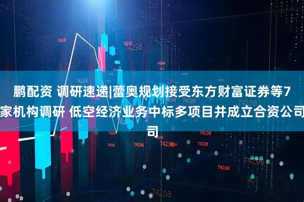 鹏配资 调研速递|蕾奥规划接受东方财富证券等7家机构调研 低空经济业务中标多项目并成立合资公司