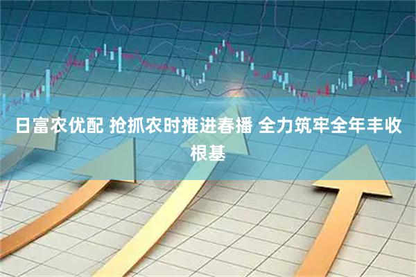 日富农优配 抢抓农时推进春播 全力筑牢全年丰收根基