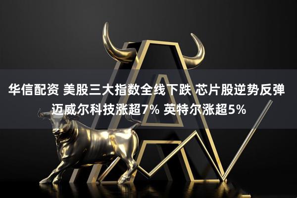 华信配资 美股三大指数全线下跌 芯片股逆势反弹 迈威尔科技涨超7% 英特尔涨超5%