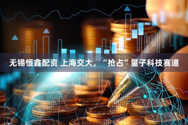 无锡恒鑫配资 上海交大，“抢占”量子科技赛道