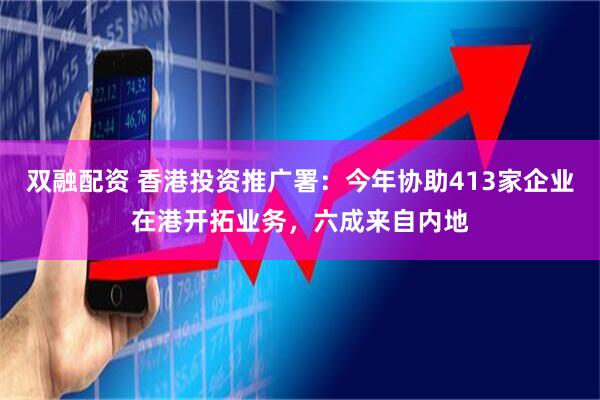 双融配资 香港投资推广署：今年协助413家企业在港开拓业务，六成来自内地