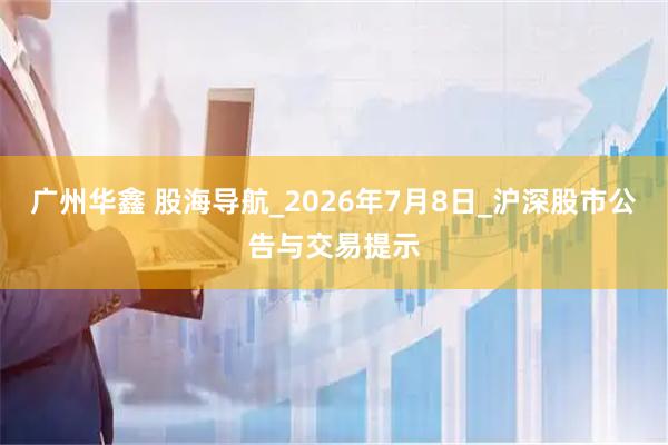 广州华鑫 股海导航_2026年7月8日_沪深股市公告与交易提示