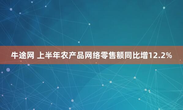 牛途网 上半年农产品网络零售额同比增12.2%