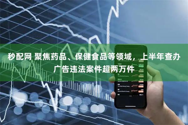秒配网 聚焦药品、保健食品等领域，上半年查办广告违法案件超两万件