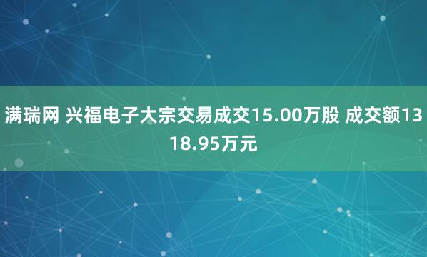 满瑞网 兴福电子大宗交易成交15.00万股 成交额1318.95万元