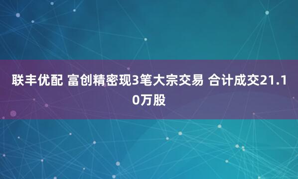 联丰优配 富创精密现3笔大宗交易 合计成交21.10万股