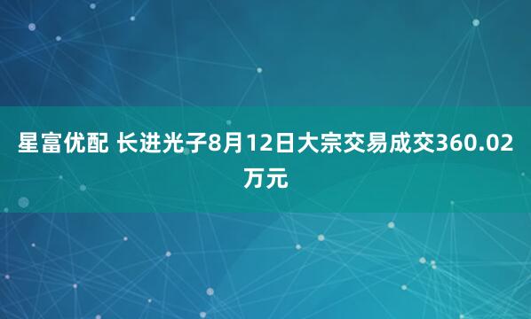 星富优配 长进光子8月12日大宗交易成交360.02万元
