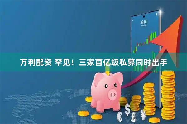 万利配资 罕见！三家百亿级私募同时出手