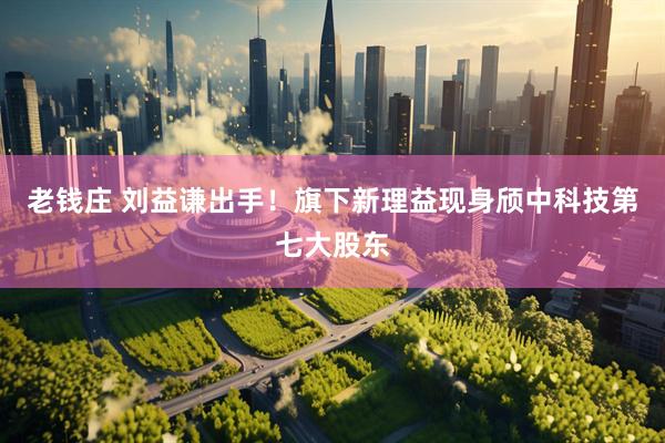 老钱庄 刘益谦出手！旗下新理益现身颀中科技第七大股东